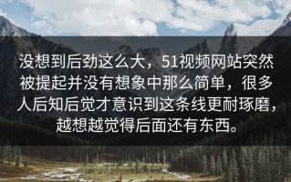 没想到后劲这么大，51视频网站突然被提起并没有想象中那么简单，很多人后知后觉才意识到这条线更耐琢磨，越想越觉得后面还有东西。