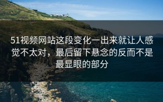 51视频网站这段变化一出来就让人感觉不太对，最后留下悬念的反而不是最显眼的部分