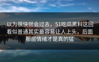 以为很快就会过去，51吃瓜黑料这回看似普通其实最容易让人上头，后面那层情绪才是真的猛