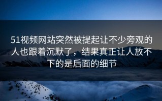 51视频网站突然被提起让不少旁观的人也跟着沉默了，结果真正让人放不下的是后面的细节