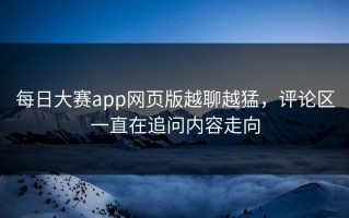 每日大赛app网页版越聊越猛，评论区一直在追问内容走向