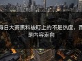 每日大赛黑料被盯上的不是热度，而是内容走向