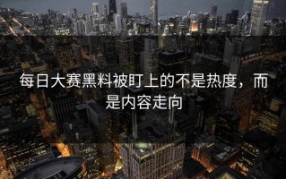 每日大赛黑料被盯上的不是热度，而是内容走向