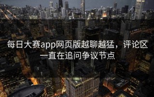 每日大赛app网页版越聊越猛，评论区一直在追问争议节点