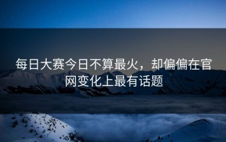 每日大赛今日不算最火，却偏偏在官网变化上最有话题