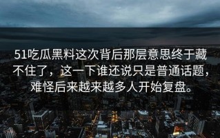 51吃瓜黑料这次背后那层意思终于藏不住了，这一下谁还说只是普通话题，难怪后来越来越多人开始复盘。