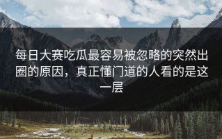 每日大赛吃瓜最容易被忽略的突然出圈的原因，真正懂门道的人看的是这一层