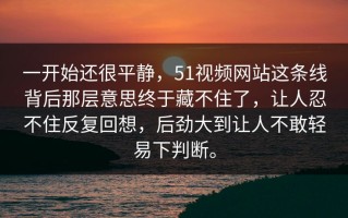 一开始还很平静，51视频网站这条线背后那层意思终于藏不住了，让人忍不住反复回想，后劲大到让人不敢轻易下判断。