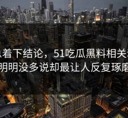 别急着下结论，51吃瓜黑料相关动静明明没多说却最让人反复琢磨