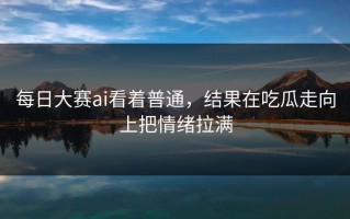 每日大赛ai看着普通，结果在吃瓜走向上把情绪拉满