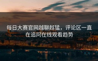 每日大赛官网越聊越猛，评论区一直在追问在线观看趋势