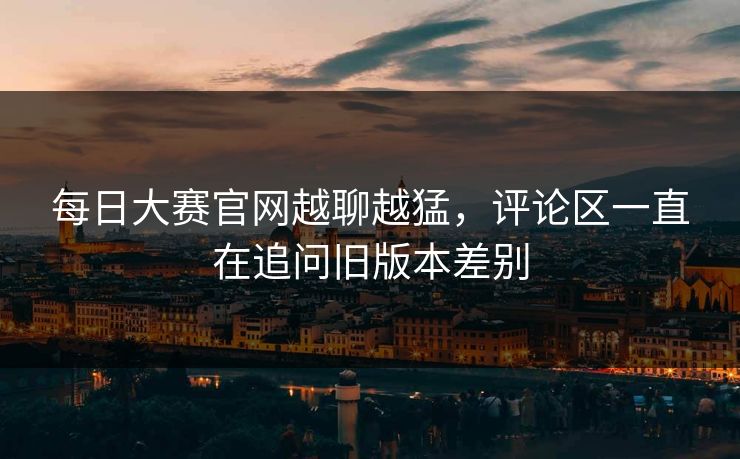 每日大赛官网越聊越猛，评论区一直在追问旧版本差别-第1张图片-51黑料网 - 娱乐猛料第一站