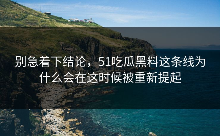 别急着下结论，51吃瓜黑料这条线为什么会在这时候被重新提起-第1张图片-51黑料网 - 娱乐猛料第一站