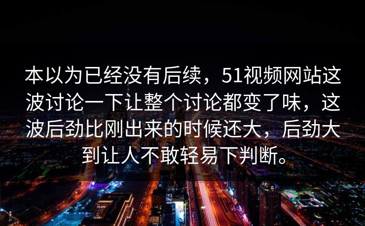 本以为已经没有后续，51视频网站这波讨论一下让整个讨论都变了味，这波后劲比刚出来的时候还大，后劲大到让人不敢轻易下判断。-第1张图片-51黑料网 - 娱乐猛料第一站