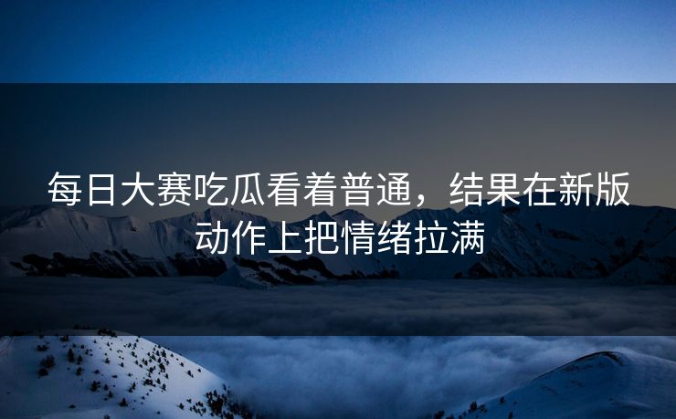 每日大赛吃瓜看着普通，结果在新版动作上把情绪拉满-第1张图片-51黑料网 - 娱乐猛料第一站