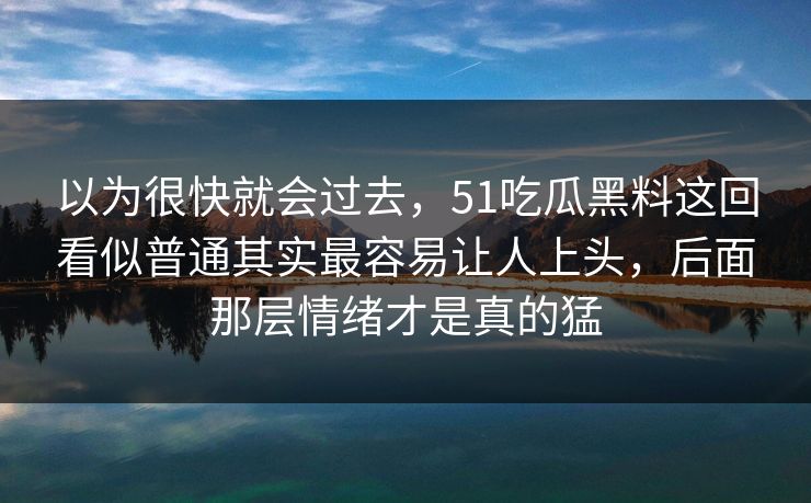 以为很快就会过去，51吃瓜黑料这回看似普通其实最容易让人上头，后面那层情绪才是真的猛-第1张图片-51黑料网 - 娱乐猛料第一站