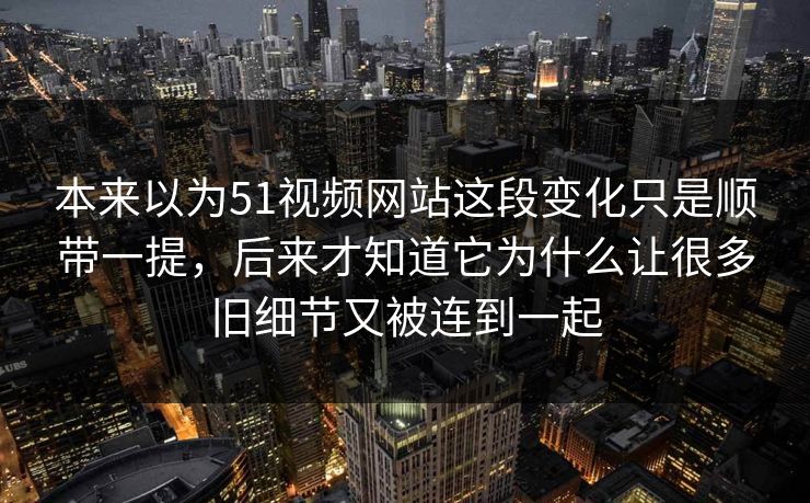 本来以为51视频网站这段变化只是顺带一提，后来才知道它为什么让很多旧细节又被连到一起-第1张图片-51黑料网 - 娱乐猛料第一站