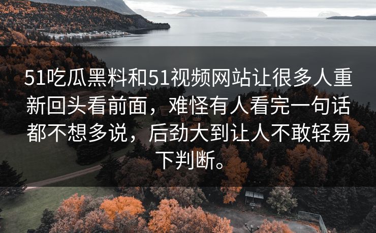 51吃瓜黑料和51视频网站让很多人重新回头看前面，难怪有人看完一句话都不想多说，后劲大到让人不敢轻易下判断。-第1张图片-51黑料网 - 娱乐猛料第一站