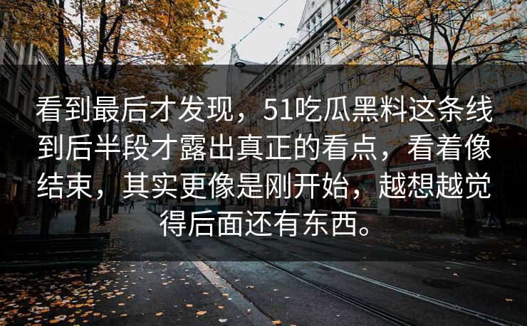 看到最后才发现，51吃瓜黑料这条线到后半段才露出真正的看点，看着像结束，其实更像是刚开始，越想越觉得后面还有东西。-第1张图片-51黑料网 - 娱乐猛料第一站