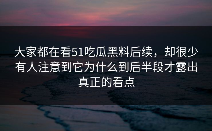 大家都在看51吃瓜黑料后续，却很少有人注意到它为什么到后半段才露出真正的看点-第1张图片-51黑料网 - 娱乐猛料第一站