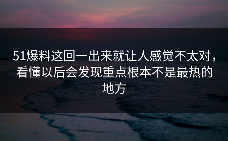 51爆料这回一出来就让人感觉不太对，看懂以后会发现重点根本不是最热的地方-第1张图片-51黑料网 - 娱乐猛料第一站