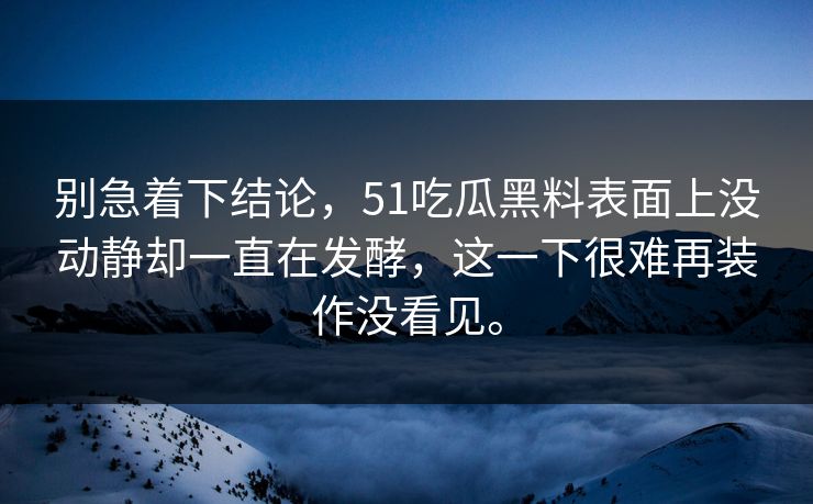 别急着下结论，51吃瓜黑料表面上没动静却一直在发酵，这一下很难再装作没看见。-第1张图片-51黑料网 - 娱乐猛料第一站