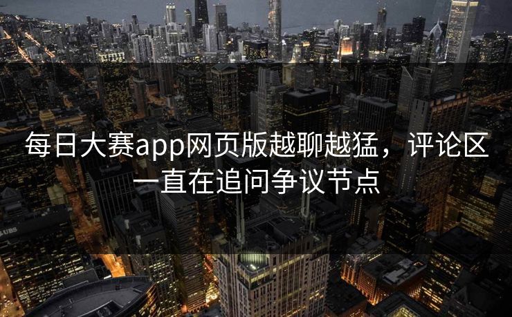 每日大赛app网页版越聊越猛，评论区一直在追问争议节点-第1张图片-51黑料网 - 娱乐猛料第一站