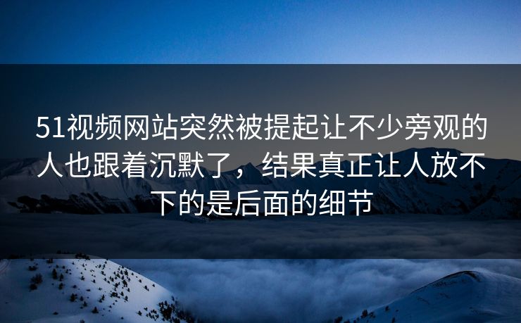 51视频网站突然被提起让不少旁观的人也跟着沉默了，结果真正让人放不下的是后面的细节-第1张图片-51黑料网 - 娱乐猛料第一站