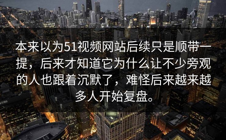 本来以为51视频网站后续只是顺带一提，后来才知道它为什么让不少旁观的人也跟着沉默了，难怪后来越来越多人开始复盘。-第1张图片-51黑料网 - 娱乐猛料第一站
