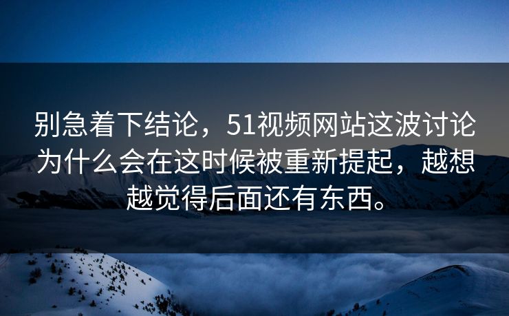 别急着下结论，51视频网站这波讨论为什么会在这时候被重新提起，越想越觉得后面还有东西。-第1张图片-51黑料网 - 娱乐猛料第一站