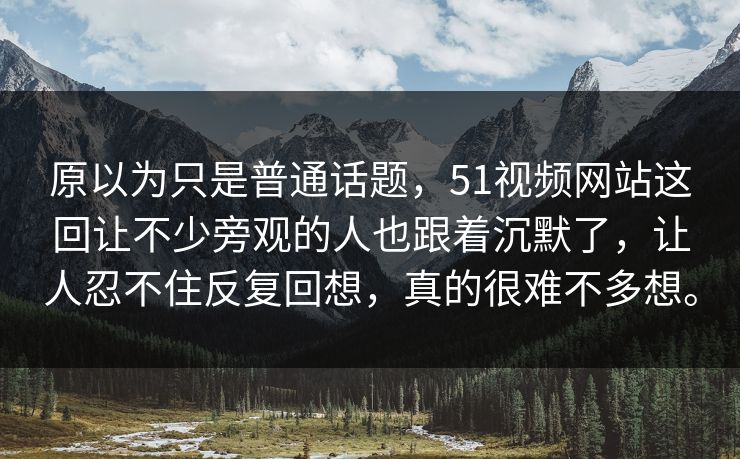 原以为只是普通话题，51视频网站这回让不少旁观的人也跟着沉默了，让人忍不住反复回想，真的很难不多想。-第1张图片-51黑料网 - 娱乐猛料第一站