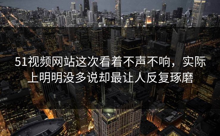 51视频网站这次看着不声不响，实际上明明没多说却最让人反复琢磨-第1张图片-51黑料网 - 娱乐猛料第一站