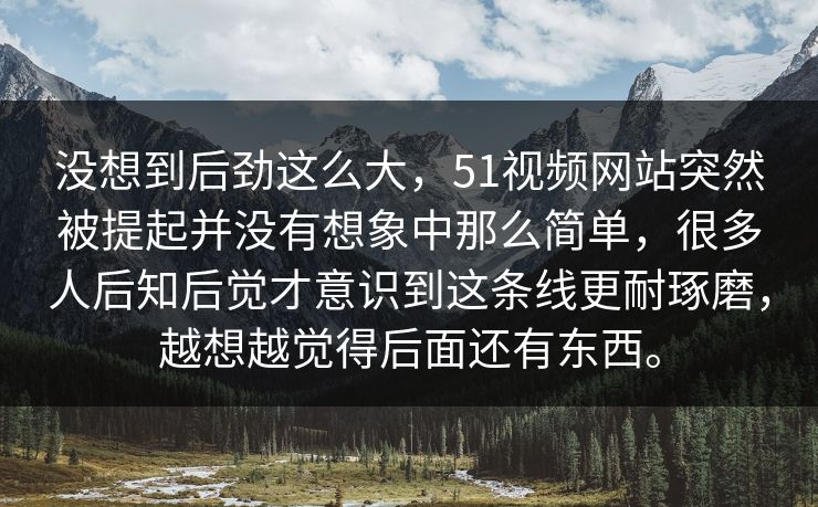 没想到后劲这么大，51视频网站突然被提起并没有想象中那么简单，很多人后知后觉才意识到这条线更耐琢磨，越想越觉得后面还有东西。-第1张图片-51黑料网 - 娱乐猛料第一站