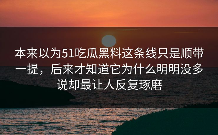 本来以为51吃瓜黑料这条线只是顺带一提，后来才知道它为什么明明没多说却最让人反复琢磨-第1张图片-51黑料网 - 娱乐猛料第一站