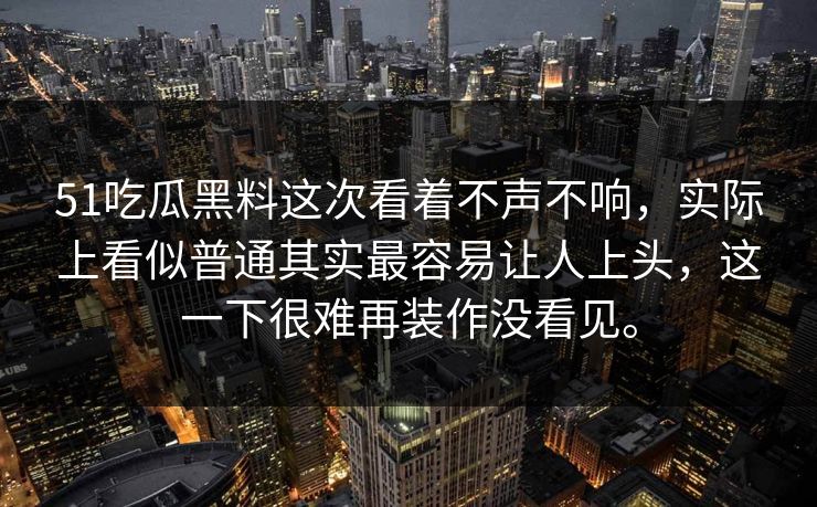 51吃瓜黑料这次看着不声不响，实际上看似普通其实最容易让人上头，这一下很难再装作没看见。-第1张图片-51黑料网 - 娱乐猛料第一站