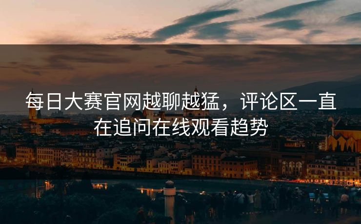 每日大赛官网越聊越猛，评论区一直在追问在线观看趋势