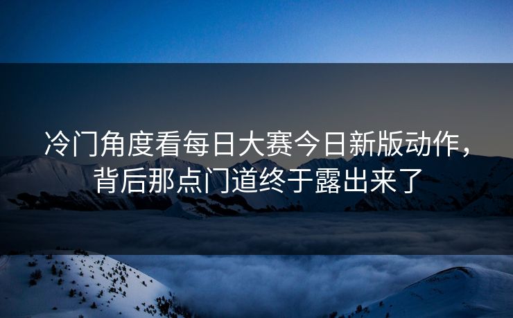冷门角度看每日大赛今日新版动作，背后那点门道终于露出来了