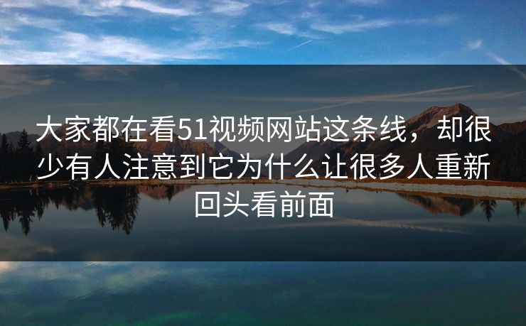 大家都在看51视频网站这条线，却很少有人注意到它为什么让很多人重新回头看前面-第1张图片-51黑料网 - 娱乐猛料第一站