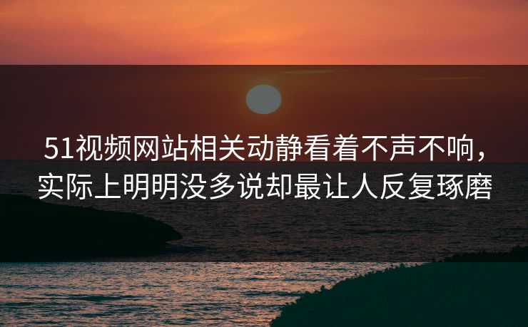 51视频网站相关动静看着不声不响，实际上明明没多说却最让人反复琢磨-第1张图片-51黑料网 - 娱乐猛料第一站