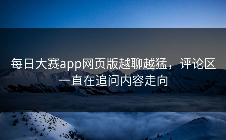 每日大赛app网页版越聊越猛，评论区一直在追问内容走向