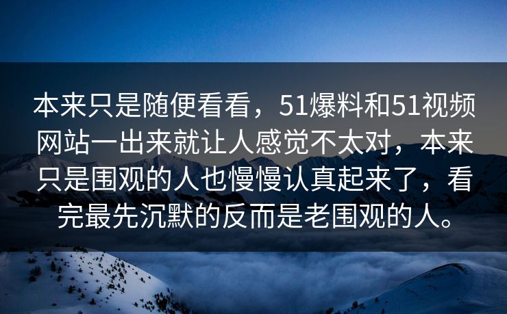 本来只是随便看看，51爆料和51视频网站一出来就让人感觉不太对，本来只是围观的人也慢慢认真起来了，看完最先沉默的反而是老围观的人。
