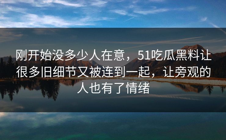 刚开始没多少人在意，51吃瓜黑料让很多旧细节又被连到一起，让旁观的人也有了情绪-第1张图片-51黑料网 - 娱乐猛料第一站