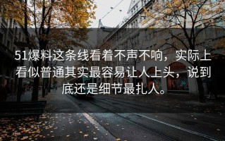 51爆料这条线看着不声不响，实际上看似普通其实最容易让人上头，说到底还是细节最扎人。