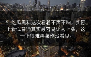51吃瓜黑料这次看着不声不响，实际上看似普通其实最容易让人上头，这一下很难再装作没看见。
