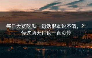 每日大赛吃瓜一句话根本说不清，难怪这两天讨论一直没停