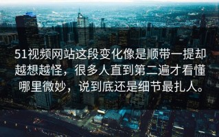 51视频网站这段变化像是顺带一提却越想越怪，很多人直到第二遍才看懂哪里微妙，说到底还是细节最扎人。