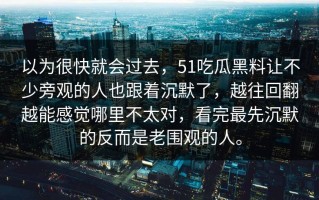 以为很快就会过去，51吃瓜黑料让不少旁观的人也跟着沉默了，越往回翻越能感觉哪里不太对，看完最先沉默的反而是老围观的人。