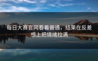 每日大赛官网看着普通，结果在反差感上把情绪拉满