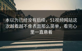 本以为已经没有后续，51视频网站这次越看越不像表面那么简单，看完心里一直悬着