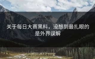关于每日大赛黑料，没想到最扎眼的是外界误解